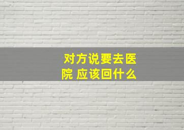 对方说要去医院 应该回什么